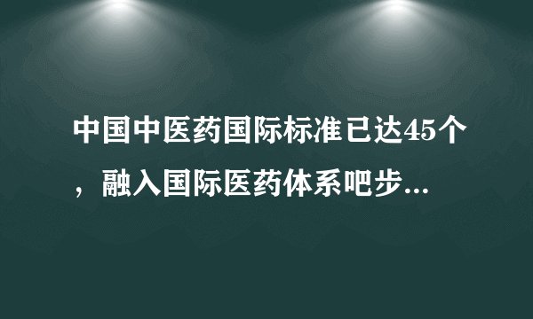 中国中医药国际标准已达45个,融入国际医药体系吧步伐正在加快