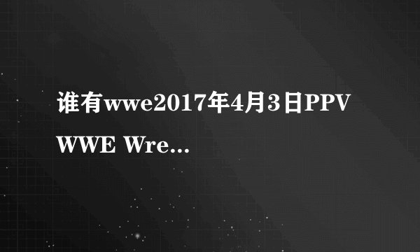 谁有wwe2017年4月3日PPV WWE Wrestlemania 33 的视频给个网址看看 不要垫场赛的视频