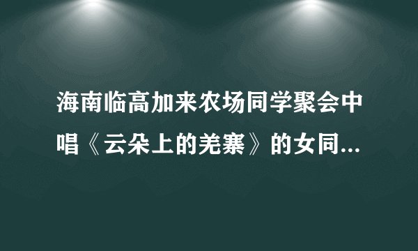 海南临高加来农场同学聚会中唱《云朵上的羌寨》的女同学是谁？真的死了吗？嗓子真好。