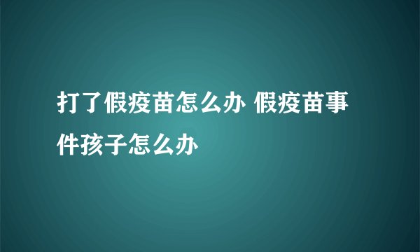 打了假疫苗怎么办 假疫苗事件孩子怎么办