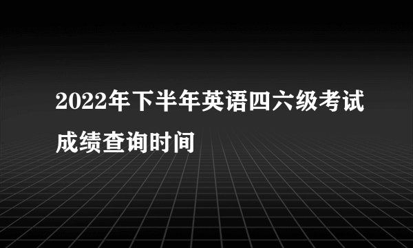 2022年下半年英语四六级考试成绩查询时间