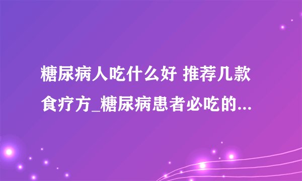 糖尿病人吃什么好 推荐几款食疗方_糖尿病患者必吃的十种食物_治糖尿病四款食疗偏方