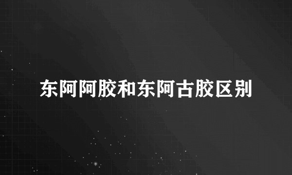 东阿阿胶和东阿古胶区别