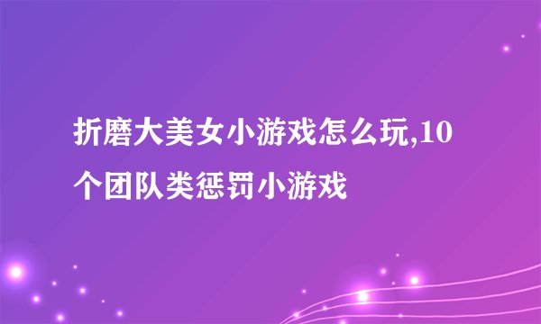 折磨大美女小游戏怎么玩,10个团队类惩罚小游戏