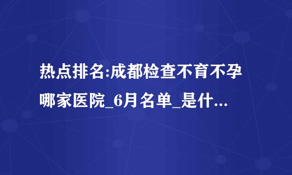 热点排名:成都检查不育不孕哪家医院_6月名单_是什么原因引起不孕症?