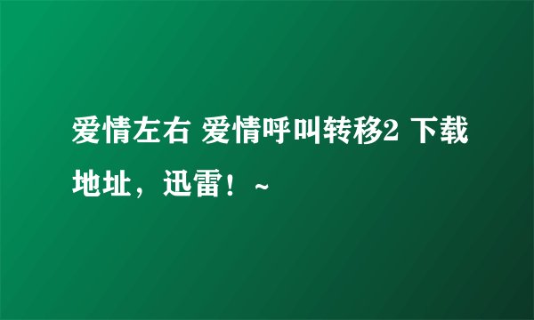 爱情左右 爱情呼叫转移2 下载地址，迅雷！~