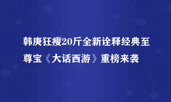 韩庚狂瘦20斤全新诠释经典至尊宝《大话西游》重榜来袭