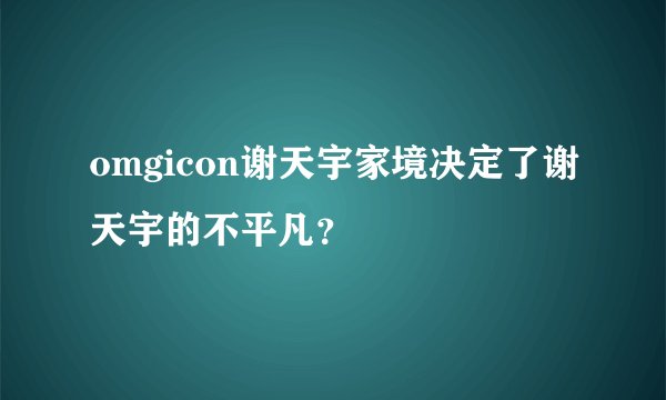 omgicon谢天宇家境决定了谢天宇的不平凡？