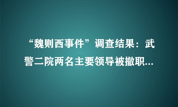 “魏则西事件”调查结果：武警二院两名主要领导被撤职_飞外健康