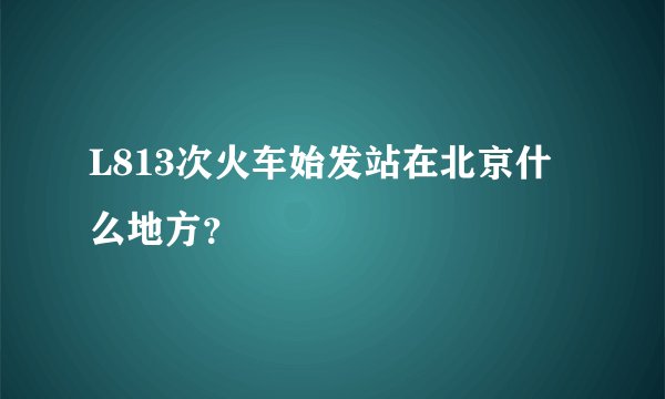L813次火车始发站在北京什么地方？