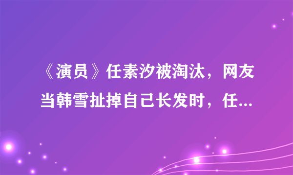 《演员》任素汐被淘汰，网友当韩雪扯掉自己长发时，任素汐输了
