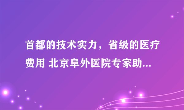 首都的技术实力，省级的医疗费用 北京阜外医院专家助阵省三院心脏血管外科技术腾飞