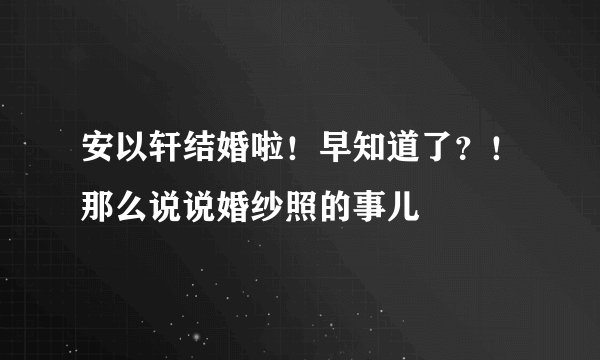 安以轩结婚啦！早知道了？！那么说说婚纱照的事儿