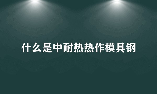 什么是中耐热热作模具钢