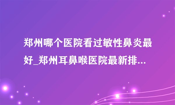 郑州哪个医院看过敏性鼻炎最好_郑州耳鼻喉医院最新排名榜单？