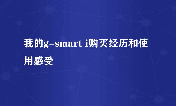 我的g-smart i购买经历和使用感受