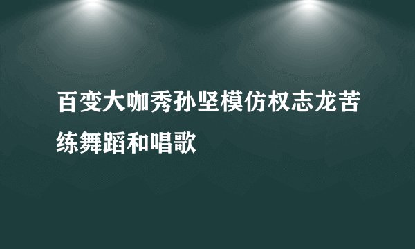 百变大咖秀孙坚模仿权志龙苦练舞蹈和唱歌