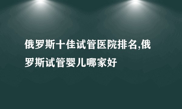 俄罗斯十佳试管医院排名,俄罗斯试管婴儿哪家好