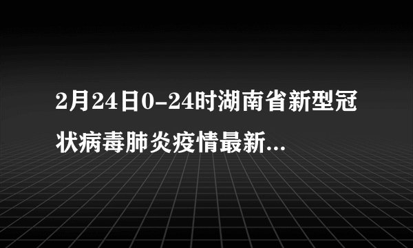 2月24日0-24时湖南省新型冠状病毒肺炎疫情最新实时动态