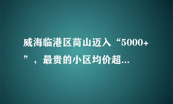 威海临港区苘山迈入“5000+”，最贵的小区均价超过1万/平
