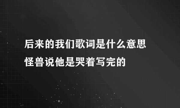 后来的我们歌词是什么意思 怪兽说他是哭着写完的