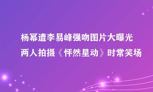 杨幂遭李易峰强吻图片大曝光两人拍摄《怦然星动》时常笑场