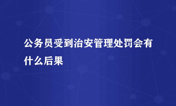 公务员受到治安管理处罚会有什么后果