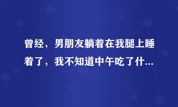 曾经，男朋友躺着在我腿上睡着了，我不知道中午吃了什么，肚...