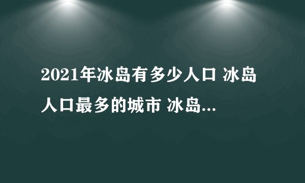 2021年冰岛有多少人口 冰岛人口最多的城市 冰岛人口密度在欧洲最小