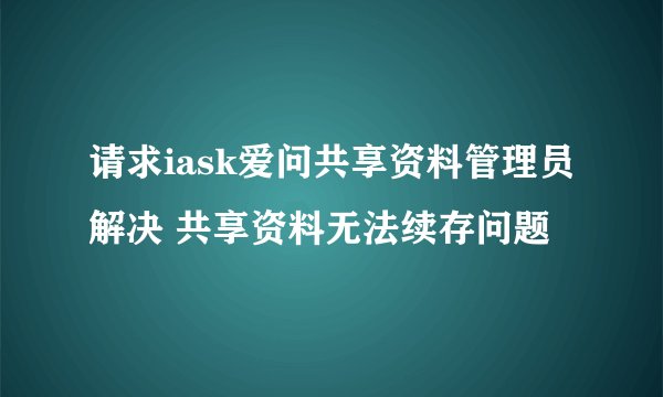 请求iask爱问共享资料管理员解决 共享资料无法续存问题