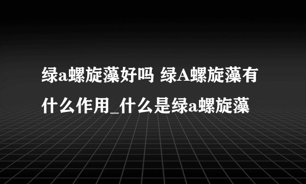 绿a螺旋藻好吗 绿A螺旋藻有什么作用_什么是绿a螺旋藻