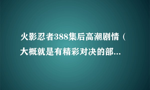 火影忍者388集后高潮剧情（大概就是有精彩对决的部分告诉我就可以）