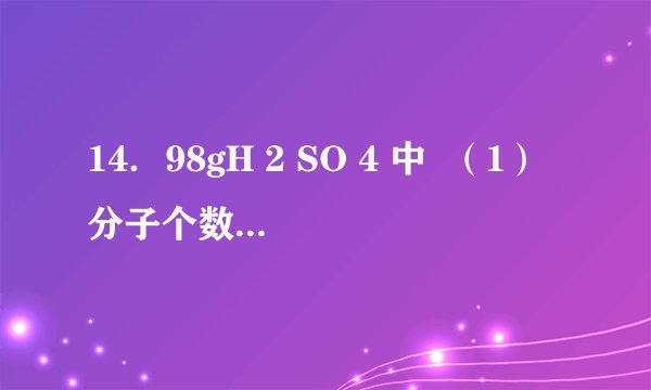 14．98gH 2 SO 4 中  （1）分子个数是6.02×10 23             （2）O原子物质的量是4mol  （3）H元素的质量是2 g        （4）S原子个数是6.02×10 23   （5）电子的物质的量是50 mol    （6）质子的个数是3.01×10 25 ．