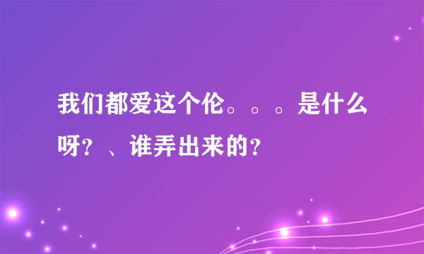 我们都爱这个伦。。。是什么呀?、谁弄出来的?