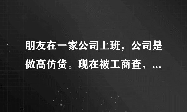 朋友在一家公司上班，公司是做高仿货。现在被工商查，人又被带到派出所拘留啦。什么消息都没有，怎么办