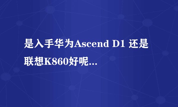 是入手华为Ascend D1 还是联想K860好呢，各自的优缺点是什么