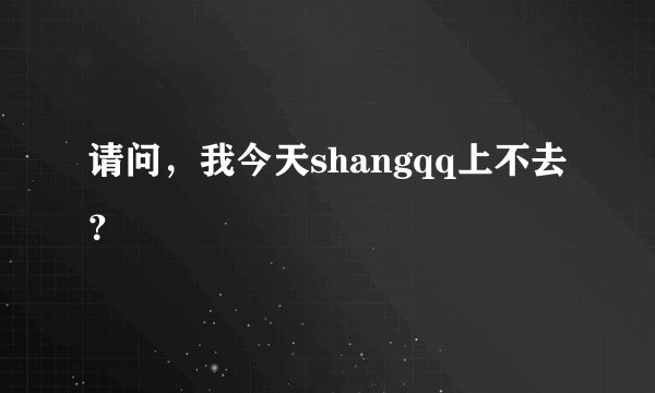 请问，我今天shangqq上不去？