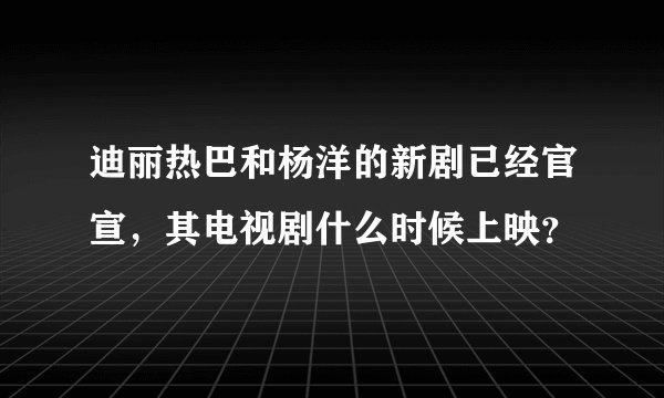 迪丽热巴和杨洋的新剧已经官宣，其电视剧什么时候上映？