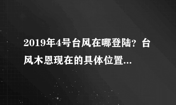 2019年4号台风在哪登陆？台风木恩现在的具体位置在哪里？