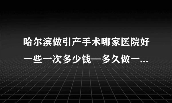 哈尔滨做引产手术哪家医院好一些一次多少钱—多久做一次宫颈癌筛查