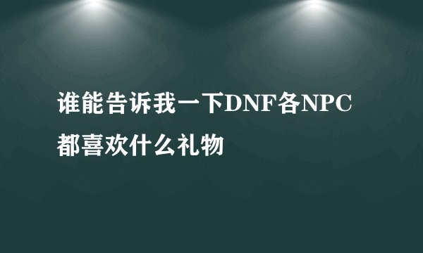 谁能告诉我一下DNF各NPC都喜欢什么礼物