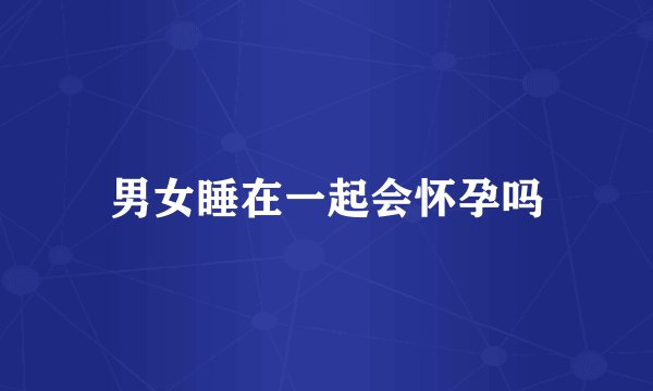 男女睡在一起会怀孕吗