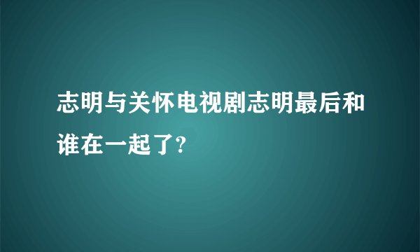 志明与关怀电视剧志明最后和谁在一起了?