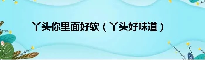 丫头你里面好软（丫头好味道）