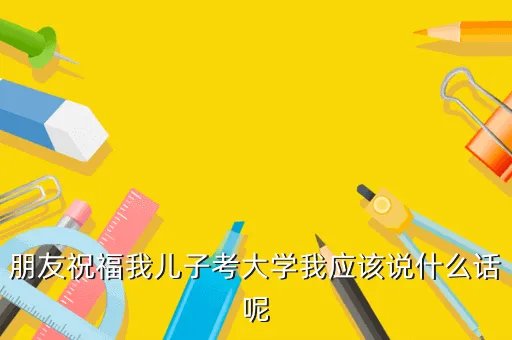 恭喜考上大学的短贺词，朋友祝福我儿子考大学我应该说什么话呢