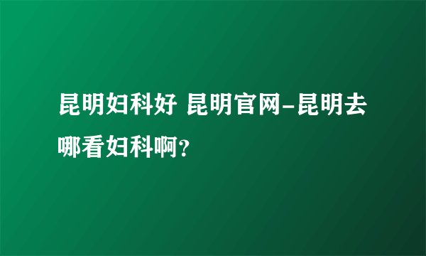 昆明妇科好 昆明官网-昆明去哪看妇科啊？
