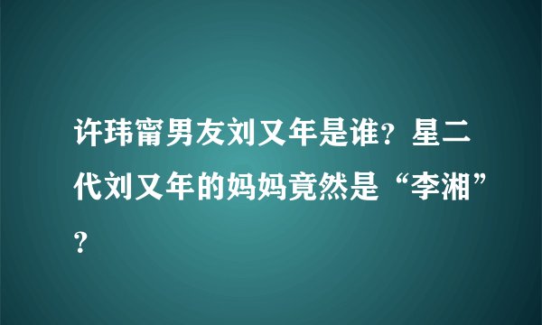 许玮甯男友刘又年是谁？星二代刘又年的妈妈竟然是“李湘”？