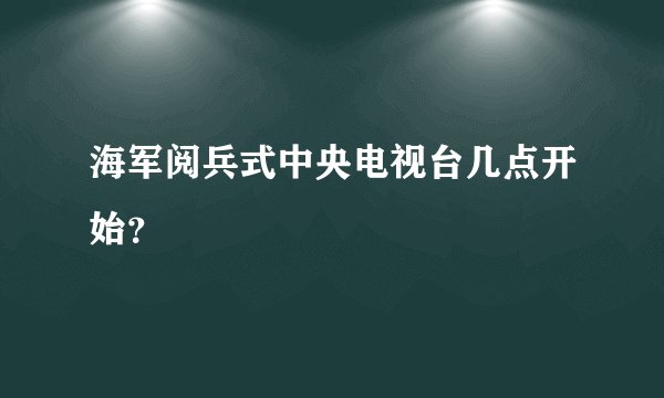 海军阅兵式中央电视台几点开始？