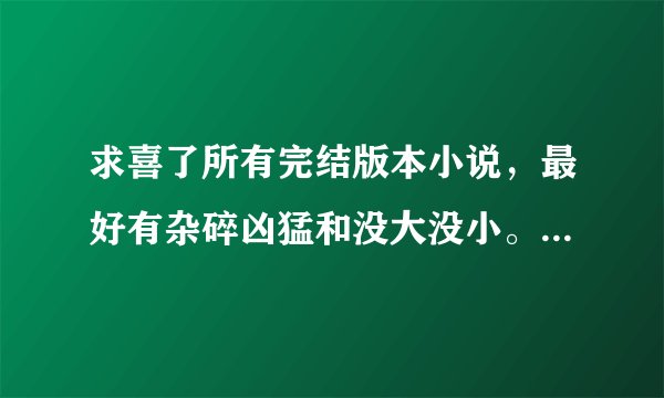 求喜了所有完结版本小说，最好有杂碎凶猛和没大没小。麻烦发扣 Q