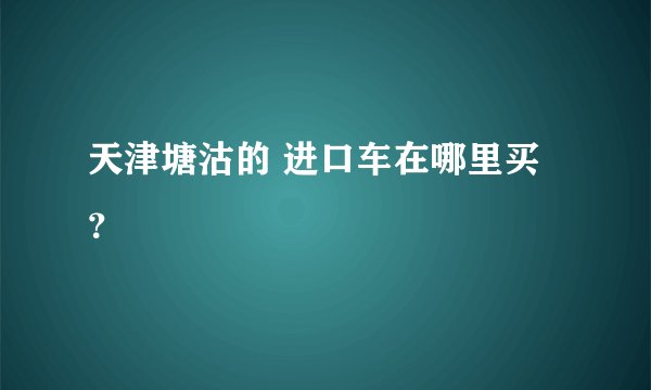 天津塘沽的 进口车在哪里买?